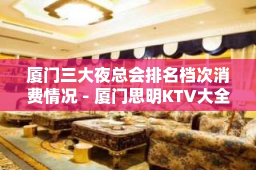 厦门三大夜总会排名档次消费情况 - 厦门思明KTV大全 