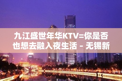 九江盛世年华KTV=你是否也想去融入夜生活 – 无锡新区江溪街道KTV排名大全