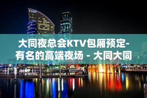 大同夜总会KTV包厢预定-有名的高端夜场 - 大同大同KTV大全 