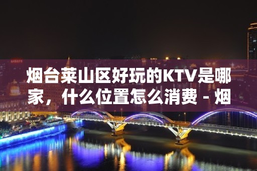 烟台莱山区好玩的KTV是哪家，什么位置怎么消费 - 烟台莱山KTV大全 