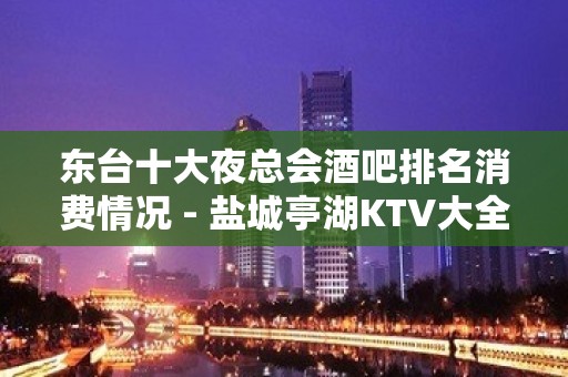 东台十大夜总会酒吧排名消费情况 - 盐城亭湖KTV大全 