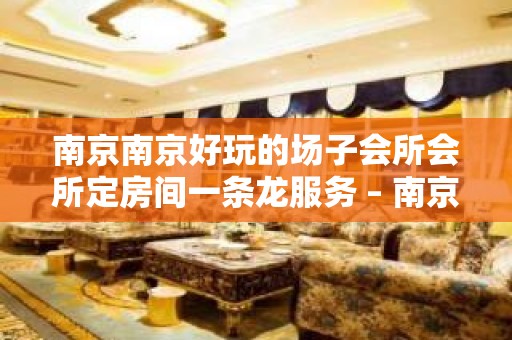 南京南京好玩的场子会所会所定房间一条龙服务 – 南京玄武KTV排名大全