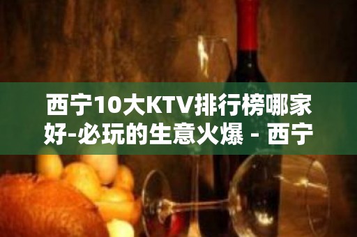 西宁10大KTV排行榜哪家好-必玩的生意火爆 - 西宁城东KTV大全 