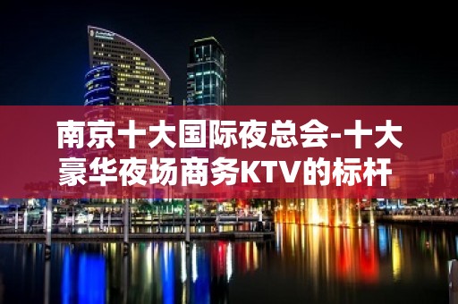 南京十大国际夜总会-十大豪华夜场商务KTV的标杆 - 南京鼓楼KTV大全 