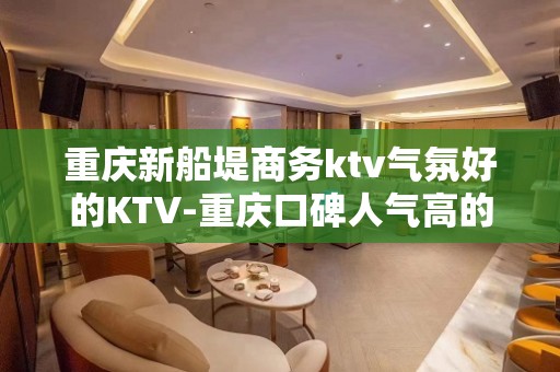 重庆新船堤商务ktv气氛好的KTV-重庆口碑人气高的ktv – 重庆长寿KTV排名大全