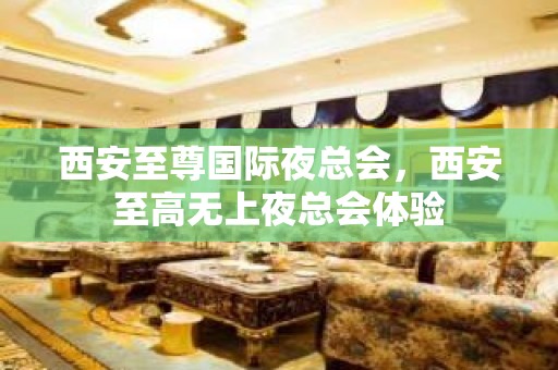 西安至尊国际夜总会，西安至高无上夜总会体验