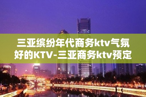 三亚缤纷年代商务ktv气氛好的KTV-三亚商务ktv预定电话 – 三亚吉阳/田独KTV排名大全