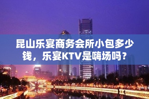 昆山乐宴商务会所小包多少钱，乐宴KTV是嗨场吗？