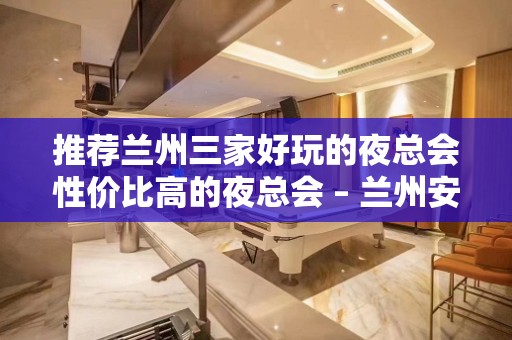 推荐兰州三家好玩的夜总会性价比高的夜总会 – 兰州安宁KTV排名大全