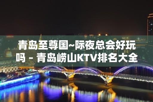 青岛至尊国~际夜总会好玩吗 – 青岛崂山KTV排名大全