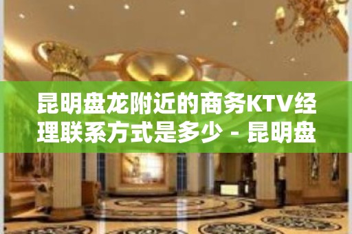 昆明盘龙附近的商务KTV经理联系方式是多少 - 昆明盘龙KTV大全 