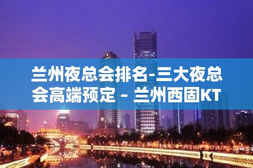 兰州夜总会排名-三大夜总会高端预定 – 兰州西固KTV排名大全