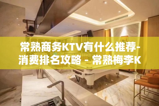 常熟商务KTV有什么推荐-消费排名攻略 - 常熟梅李KTV大全 