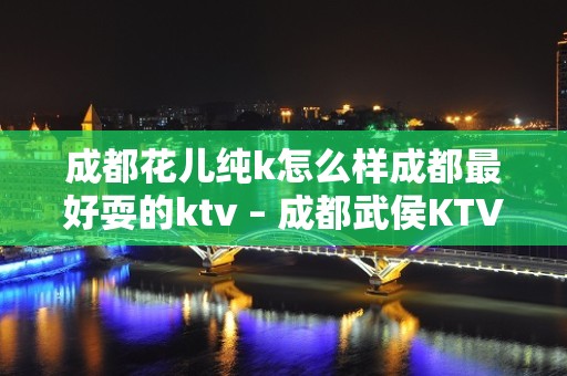 成都花儿纯k怎么样成都最好耍的ktv – 成都武侯KTV排名大全