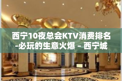 西宁10夜总会KTV消费排名-必玩的生意火爆 – 西宁城东KTV排名大全