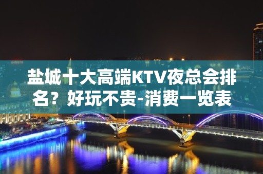 盐城十大高端KTV夜总会排名？好玩不贵-消费一览表 - 盐城亭湖KTV大全 