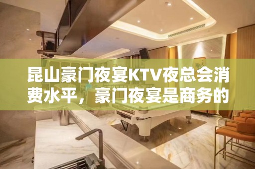 昆山豪门夜宴KTV夜总会消费水平，豪门夜宴是商务的吗。