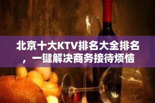 北京十大KTV排名大全排名，一键解决商务接待烦恼