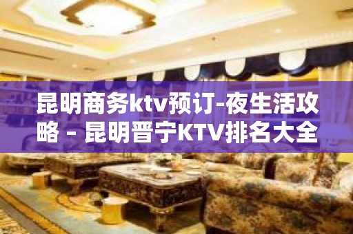 昆明商务ktv预订-夜生活攻略 – 昆明晋宁KTV排名大全