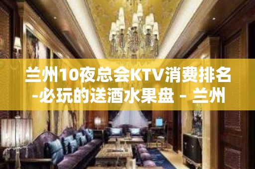 兰州10夜总会KTV消费排名-必玩的送酒水果盘 – 兰州七里河KTV排名大全