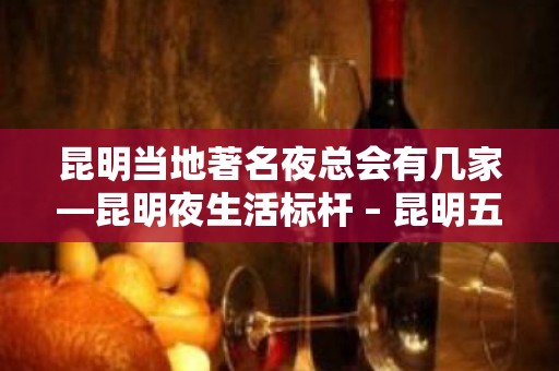 昆明当地著名夜总会有几家—昆明夜生活标杆 – 昆明五华KTV排名大全