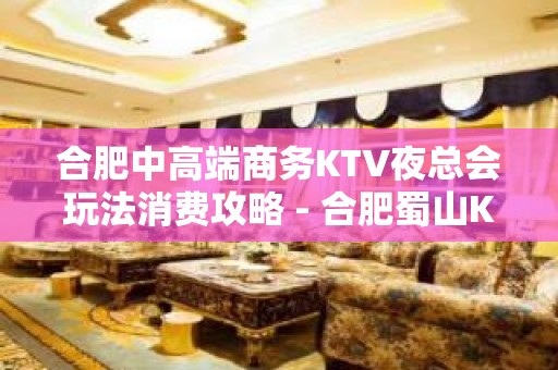 合肥中高端商务KTV夜总会玩法消费攻略 - 合肥蜀山KTV大全 - 合肥