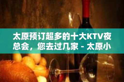 太原预订超多的十大KTV夜总会，您去过几家 - 太原小店KTV大全 