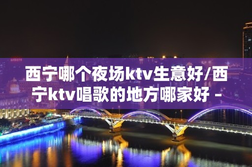 西宁哪个夜场ktv生意好/西宁ktv唱歌的地方哪家好 – 西宁大通KTV排名大全