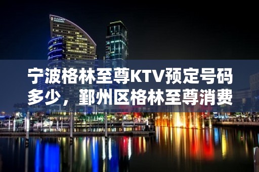 宁波格林至尊KTV预定号码多少，鄞州区格林至尊消费标准？