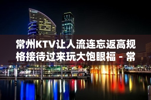 常州KTV让人流连忘返高规格接待过来玩大饱眼福 - 常州溧阳KTV大全 