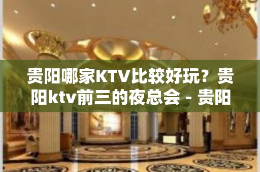 贵阳哪家KTV比较好玩？贵阳ktv前三的夜总会 - 贵阳南明KTV大全 