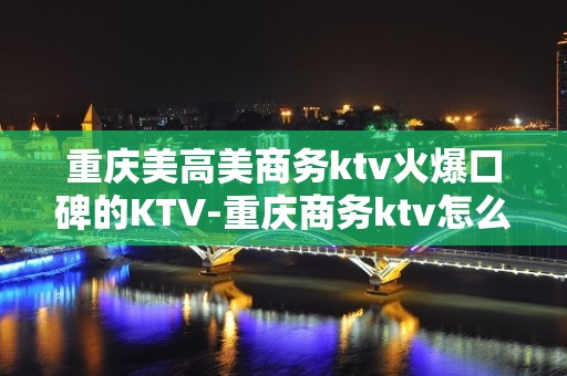 重庆美高美商务ktv火爆口碑的KTV-重庆商务ktv怎么预定 – 重庆万盛KTV排名大全