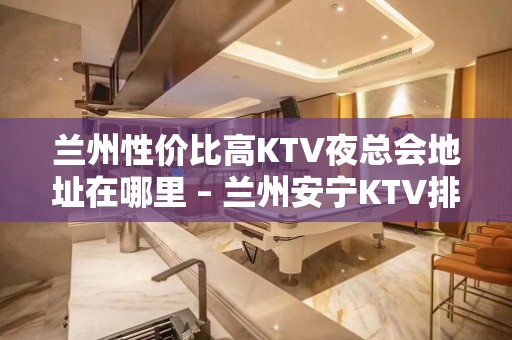 兰州性价比高KTV夜总会地址在哪里 – 兰州安宁KTV排名大全