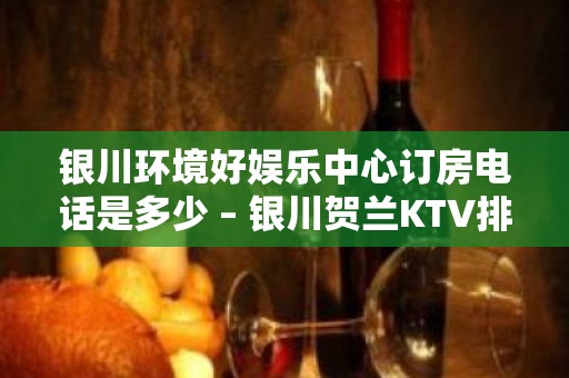 银川环境好娱乐中心订房电话是多少 – 银川贺兰KTV排名大全