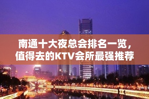 南通十大夜总会排名一览，值得去的KTV会所最强推荐