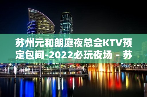 苏州元和朗庭夜总会KTV预定包间-2022必玩夜场 – 苏州姑苏/沧浪/金阊/平江KTV排名大全