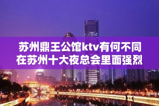 苏州鼎王公馆ktv有何不同在苏州十大夜总会里面强烈推荐