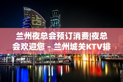 兰州夜总会预订消费|夜总会欢迎您 – 兰州城关KTV排名大全