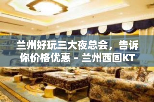 兰州好玩三大夜总会，告诉你价格优惠 – 兰州西固KTV排名大全