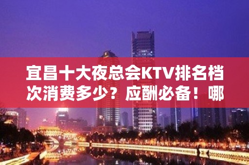 宜昌十大夜总会KTV排名档次消费多少？应酬必备！哪个比较好？ - 宜昌伍家岗KTV大全 