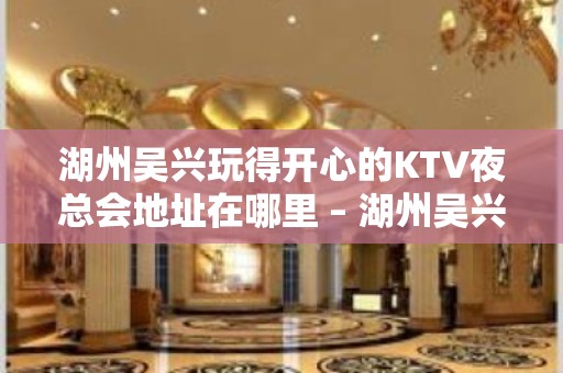 湖州吴兴玩得开心的KTV夜总会地址在哪里 – 湖州吴兴KTV排名大全