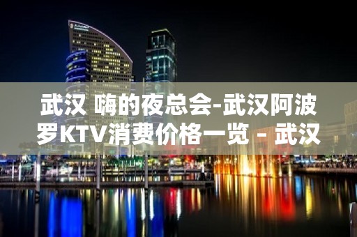 武汉 嗨的夜总会-武汉阿波罗KTV消费价格一览 – 武汉武昌KTV排名大全