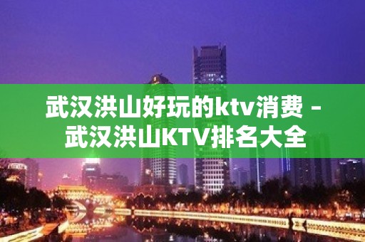 武汉洪山好玩的ktv消费 – 武汉洪山KTV排名大全