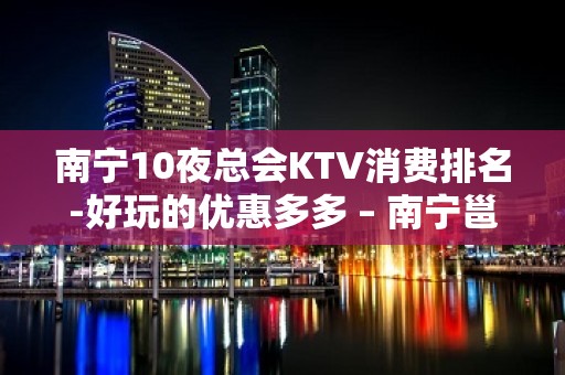 南宁10夜总会KTV消费排名-好玩的优惠多多 – 南宁邕宁KTV排名大全