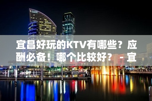 宜昌好玩的KTV有哪些？应酬必备！哪个比较好？ - 宜昌葛洲坝KTV大全 