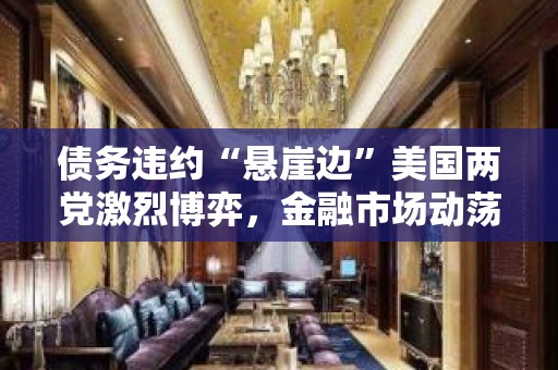 债务违约“悬崖边”美国两党激烈博弈，金融市场动荡或“在劫难逃”