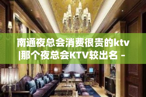 南通夜总会消费很贵的ktv|那个夜总会KTV较出名 – 南通崇川KTV排名大全