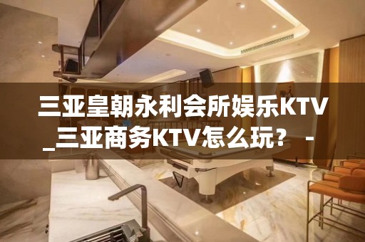 三亚皇朝永利会所娱乐KTV_三亚商务KTV怎么玩？ - 三亚吉阳/田独KTV大全 