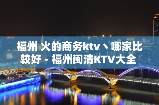 福州 火的商务ktv丶哪家比较好 - 福州闽清KTV大全 