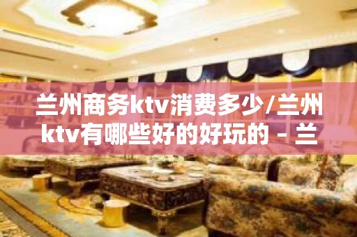 兰州商务ktv消费多少/兰州ktv有哪些好的好玩的 – 兰州榆中KTV排名大全